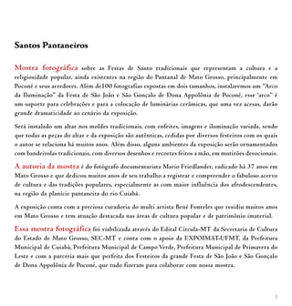 5
Santos Pantaneiros
Mostra fotográfica sobre as Festas de Santo tradicionais que representam a cultura e a
religiosidade popular, ainda existentes na região do Pantanal de Mato Grosso, principalmente em
Poconé e seus arredores. Além de100 fotografias expostas em dois tamanhos, instalaremos um “Arco
da Iluminação” da Festa de São João e São Gonçalo de Dona Appolônia de Poconé, esse ‘arco” é
um suporte para celebrações e para a colocação de luminárias cerâmicas, que uma vez acesas, darão
grande dramaticidade ao cenário da exposição.
Será instalado um altar nos moldes tradicionais, com enfeites, imagens e iluminação variada, sendo
que todas as peças do altar e da exposição são autênticas, cedidas por diversos festeiros com os quais
o autor se relaciona há muitos anos. Além disso, alguns ambientes da exposição serão ornamentados
com bandeirolas tradicionais, com diversos desenhos e recortes feitos a mão, em mutirões devocionais.
A autoria da mostra é do fotógrafo documentarista Mario Friedlander, radicado há 37 anos em
Mato Grosso e que dedicou muitos anos de seu trabalho a registrar e compreender o fabuloso acervo
de cultura e das tradições populares, especialmente as com maior influência dos afrodescendentes,
na região da planície pantaneira do rio Cuiabá.
A exposição conta com a preciosa curadoria do multi artista Bené Fonteles que residiu muitos anos
em Mato Grosso e tem atuação destacada nas áreas de cultura popular e de patrimônio imaterial.
Essa mostra fotográfica foi viabilizada através do Edital Circula-MT da Secretaria de Cultura
do Estado de Mato Grosso, SEC-MT e conta com o apoio da EXPOIMAT-UFMT, da Prefeitura
Municipal de Cuiabá, Prefeitura Municipal de Campo Verde, Prefeitura Municipal de Primavera do
Leste e com a parceria mais que perfeita dos Festeiros da grande Festa de São João e São Gonçalo
de Dona Appolônia de Poconé, que tudo fizeram para colaborar com nossa mostra.
 