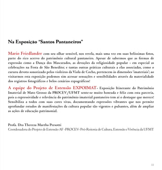 51
Na Exposição “Santos Pantaneiros”
Mario Friedlander com seu olhar sensível, nos revela, mais uma vez em suas belíssimas fotos,
parte do rico acervo do patrimônio cultural pantaneiro. Apesar de sabermos que as formas de
expressão como a Dança dos Mascarados, as devoções da religiosidade popular - em especial as
celebrações na Festa de São Benedito; e tantas outras práticas culturais a elas associadas, como o
cururu devoto sonorizado pelos violeiros da Viola de Cocho, pertencem às dimensões ‘imateriais’; ao
visitarmos esta exposição podemos sim acessar sensações e sensibilidades através da materialidade
dos registros fotográficos e belos cenários expográficos!
A equipe do Projeto de Extensão EXPOIMAT- Exposição Itinerante do Patrimônio
Imaterial de Mato Grosso da PROCEV/UFMT sente-se muito honrada e feliz com esta parceria,
pois a expressividade e relevância do patrimônio imaterial pantaneiro tem aí o destaque que merece!
Sensibiliza a todos com suas cores vivas, documentando expressões vibrantes que nos permite
aprofundar estudos de manifestações da cultura popular tão vigentes e pulsantes, além de ampliar
as ações de educação patrimonial.
Profa. Dra Thereza Martha Presotti
Coordenadora do Projeto de Extensão AF -PROCEV- Pró-Reitoria de Cultura, Extensão eVivência da UFMT
 