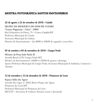 55
MOSTRA FOTOGRÁFICA SANTOS PANTANEIROS
22 de agosto a 22 de setembro de 2018 - Cuiabá
MUSEU DA IMAGEM E DO SOM DE CUIABÁ
“Lázaro Pappazian - Chau” - MISC
Rua Voluntários da Pátria, 79 - Centro, Cuiabá-MT
Prefeitura Municipal de Cuiabá
Secretaria Municipal de Cultura
Horário de funcionamento - das 8h00 às 18h00 de segunda à sexta-feira
05 de outubro a 05 de novembro de 2018 - Campo Verde
Mirante da Praça João Paulo II
Avenida Brasil, S/N. Campo Verde-MT
Horário de funcionamento: 16h00 às 22h00 de quarta à domingo
Apoio: Prefeitura Municipal de Campo Verde, Secretaria Municipal de Indústria, Comércio e
Turismo
12 de novembro a 12 de dezembro de 2018 - Primavera do Leste
Espaço Salão das Águas
Avenida dos Lagos nº 2602, Bairro Parque das Águas
Primavera do Leste-MT
Prefeitura Municipal de Primavera do Leste
SECULT - Secretaria de Cultura, Turismo, Lazer e Juventude
 