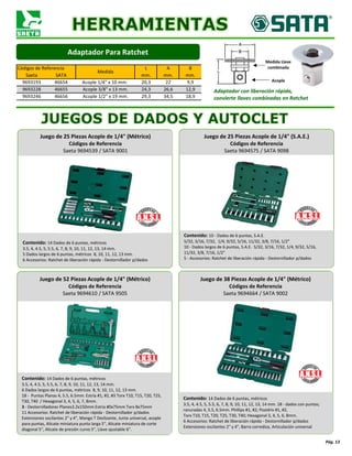 Códigos de Referencia
Medida
L A B
Saeta SATA mm. mm. mm.
9693193 46654 Acople 1/4" x 10 mm. 20,3 22 9,9
9693228 46655 Acople 3/8" x 13 mm. 24,3 26,6 12,9
9693246 46656 Acople 1/2" x 19 mm. 29,3 34,5 18,9
Pág. 13
Juego de 52 Piezas Acople de 1/4" (Métrico)
Códigos de Referencia
Saeta 9694610 / SATA 9505
Contenido: 14 Dados de 6 puntas, métricos
3.5, 4, 4.5, 5, 5.5, 6, 7, 8, 9, 10, 11, 12, 13, 14 mm.
6 Dados largos de 6 puntas, métricos 8, 9, 10, 11, 12, 13 mm.
18 - Puntas Planas 4, 5.5, 6.5mm. Estría #1, #2, #3 Torx T10, T15, T20, T25,
T30, T40 / Hexagonal 3, 4, 5, 6, 7, 8mm.
3 - Destornilladores Planos3.2x150mm Estría #0x75mm Torx 8x75mm
11 Accesorios: Ratchet de liberación rápida - Destornillador p/dados
Extensiones oscilantes 2" y 4", Mango T Deslizante, Junta universal, acople
para puntas, Alicate miniatura punta larga 5", Alicate miniatura de corte
diagonal 5", Alicate de presión curvo 5", Llave ajustable 6".
Adaptador Para Ratchet
Adaptador con liberación rápida,
convierte llaves combinadas en Ratchet
Acople
Medida Llave
combinada
Juego de 25 Piezas Acople de 1/4" (Métrico)
Códigos de Referencia
Saeta 9694539 / SATA 9001
Contenido: 14 Dados de 6 puntas, métricos
3.5, 4, 4.5, 5, 5.5, 6, 7, 8, 9, 10, 11, 12, 13, 14 mm.
5 Dados largos de 6 puntas, métricos 8, 10, 11, 12, 13 mm.
6 Accesorios: Ratchet de liberación rápida - Destornillador p/dados
Juego de 25 Piezas Acople de 1/4" (S.A.E.)
Códigos de Referencia
Saeta 9694575 / SATA 9098
Contenido: 10 - Dados de 6 puntas, S.A.E.
5/32, 3/16, 7/32, 1/4, 9/32, 5/16, 11/32, 3/8, 7/16, 1/2"
10 - Dados largos de 6 puntas, S.A.E. 5/32, 3/16, 7/32, 1/4, 9/32, 5/16,
11/32, 3/8, 7/16, 1/2"
5 - Accesorios: Ratchet de liberación rápida - Destornillador p/dados
Juego de 38 Piezas Acople de 1/4" (Métrico)
Códigos de Referencia
Saeta 9694664 / SATA 9002
Contenido: 14 Dados de 6 puntas, métricos
3.5, 4, 4.5, 5, 5.5, 6, 7, 8, 9, 10, 11, 12, 13, 14 mm. 18 - dados con puntas;
ranuradas 4, 5.5, 6.5mm. Phillips #1, #2; Pozidriv #1, #2,
Torx T10, T15, T20, T25, T30, T40; Hexagonal 3, 4, 5, 6, 8mm.
6 Accesorios: Ratchet de liberación rápida - Destornillador p/dados
Extensiones oscilantes 2" y 4", Barra corrediza, Articulación universal
 
