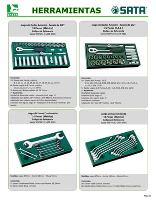 Pág. 21
Contenido:
15 - Dados de 6 Puntas, métrico
8, 9, 10, 11, 12, 13, 14, 15, 16, 17, 18, 19, 21, 22, 24mm.
8 - Dados Largos de 6 Puntas, métrico
10, 11, 12, 13, 14, 15, 17, 19mm.
3 - Dados para Bujías medidas 16, 18, 21mm.
7 - Accesorios:
Ratchet de desacople rápido - Extensión Dual, largo 10"
Adaptador para dados 3/8" Hembra x 1/4" Macho, Articulación Universal -
Adaptador para colocar puntas de 1/4 en destornillador
Extensión con seguro, largo 3" - Adaptador de 3 vías 1/2" Hembra x 3/8"
Macho.
Juego de Dados Autoclet - Acople de 3/8"
33 Piezas (Métrico)
Códigos de Referencia
Saeta 9697651 / SATA 9902
Contenido:
15 - Dados de 6 Puntas, S.A.E.
5/16, 3/8, 7/16, 1/2, 9/16, 5/8, 11/16, 3/4, 13/16, 7/8, 15/16, 1,
1-1/16, 1-1/8, 1-1/4"
5 - Dados Largos de 6 Puntas, S.A.E. 1/2, 9/16, 5/8, 3/4, 13/16
5 - Accesorios:
Ratchet de desacople rápido
Extensión Dual, largo 10"
Extensión con seguro, largo 5"
Articulación Universal
Adaptador de 3 vías 3/8" Hembra x 1/2" Macho.
Juego de Dados Autoclet - Acople de 1/2"
25 Piezas (S.A.E.)
Códigos de Referencia
Saeta 9697740 / SATA 9921
Medidas: Largo 375mm - Ancho 180 mm - Altura 45mm.
Contenido:
2 - Llaves Combinadas Doble Corona con Ratchet 13, 14mm
8 - Llaves Doble Boca, métricas
Juego de Llaves Combinadas
10 Piezas (Métrico)
Códigos de Referencia
Saeta 9697883 / SATA 9904
Medidas: Largo 375mm - Ancho 180 mm - Altura 45mm.
Contenido:
10 - Llaves Doble Corona, métricas
6x7, 8x10, 10x12, 11x13, 12x14, 14x17, 17x19, 19x21, 21x23, 24x27mm.
Juego de Llaves Estrella
10 Piezas (Métrico)
Códigos de Referencia
Saeta 9697954 / SATA 9905
 