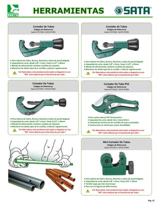 Pág. 47
Cortador de Tubos
Códigos de Referencia
Saeta 9727344 / SATA 97301
Cortador De Tubos
Códigos de Referencia
Saeta 9727397 / SATA 97303
Cortador de Tubos
Códigos de Referencia
Saeta 9727362 / SATA 97302
Cortador De Tubo PVC
Códigos de Referencia
Saeta 9727433 / SATA 97304
● Para tubería de Cobre, Bronce, Aluminio y tubos de pared delgada
● Capacidad de corte, desde 1/8" o 3mm hasta 1,1/2" o 30mm
● Mando de alimentación contiene cuchillas de repuesto
● Mantener los dedos lejos de la cuchilla, y lubricar regularmente
Por Naturaleza, este producto está sujeto a desgaste en uso
"NO" está cubierto por la Garantía de por vida !
● Para tubería de Cobre, Bronce, Aluminio y tubos de pared delgada
● Capacidad de corte, desde 1/8" o 3mm hasta 1,1/4" o 32mm
● Mando de alimentación contiene cuchillas de repuesto
● Mantener los dedos lejos de la cuchilla, y lubricar regularmente
Por Naturaleza, este producto está sujeto a desgaste en uso
"NO" está cubierto por la Garantía de por vida !
● Para tubería de Cobre, Bronce, Aluminio y tubos de pared delgada
● Capacidad de corte, desde 1/4" o 6mm hasta 2,1/2" o 64mm
● Mando de alimentación contiene cuchillas de repuesto
● Mantener los dedos lejos de la cuchilla, y lubricar regularmente
Por Naturaleza, este producto está sujeto a desgaste en uso
"NO" está cubierto por la Garantía de por vida !
● Para cortar tubería PVC Únicamente !
● Capacidad de corte, desde 3mm hasta 42mm
● Tratamiento térmico en las cuchillas de acero inoxidable,
● Construcción en metal para mayor durabilidad.
Por Naturaleza, este producto está sujeto a desgaste en uso
"NO" está cubierto por la Garantía de por vida !
Mini Cortador De Tubos
Códigos de Referencia
Saeta 9727451 / SATA 97305
Por Naturaleza, este producto está sujeto a desgaste en uso
"NO" está cubierto por la Garantía de por vida !
● Para tubería de Cobre, Bronce, Aluminio y tubos de pared delgada
● Capacidad de corte, desde 1/8" o 3mm hasta 5/8" o 16mm
● Tornillo largo para dar más torque
● Para uso en lugares de difícil acceso.
 
