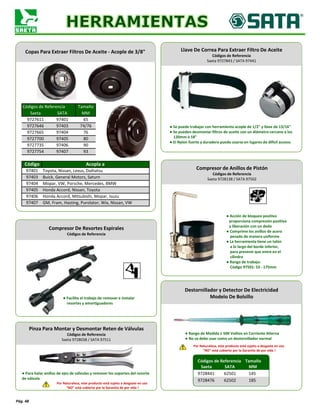 Códigos de Referencia Tamaño
Saeta SATA MM
9727611 97401 65
9727646 97403 74/76
9727665 97404 76
9727700 97405 80
9727735 97406 90
Honda Accord, Nissan, Toyota
9727754 97407 93
Código Acopla a
97401 Toyota, Nissan, Lexus, Daihatsu
97406 Honda Accord, Mitsubishi, Mopar, Isuzu
97407 GM, Fram, Hasting, Purolator, Wix, Nissan, VW
97403 Buick, General Motors, Saturn
97404 Mopar, VW, Porsche, Mercedes, BMW
97405
Pág. 48
Copas Para Extraer Filtros De Aceite - Acople de 3/8"
Compresor De Resortes Espirales
Códigos de Referencia
Compresor de Anillos de Pistón
Códigos de Referencia
Saeta 9728138 / SATA 97502
Llave De Correa Para Extraer Filtro De Aceite
Códigos de Referencia
Saeta 9727843 / SATA 97441
● Se puede trabajar con herramienta acople de 1/2" y llave de 13/16"
● Se pueden desmontar filtros de aceite con un diámetro cercano a los
120mm ó 18"
● El Nylon fuerte y duradero puede usarse en lugares de difícil acceso.
Pinza Para Montar y Desmontar Reten de Válvulas
Códigos de Referencia
Saeta 9728038 / SATA 97511
● Facilita el trabajo de remover e instalar
resortes y amortiguadores
● Acción de bloqueo positivo
proporciona compresión positiva
y liberación con un dedo
● Comprime los anillos de acero
pesado de manera uniforme
● La herramienta tiene un talón
a lo largo del borde inferior,
para prevenir que entre en el
cilindro
● Rango de trabajo:
Código 97501: 53 - 175mm
● Para halar anillos de ejes de válvulas y remover los soportes del resorte
de válvula
Por Naturaleza, este producto está sujeto a desgaste en uso
"NO" está cubierto por la Garantía de por vida !
● Rango de Medida ≤ 500 Voltios en Corriente Alterna
● No se debe usar como un destornillador normal
Por Naturaleza, este producto está sujeto a desgaste en uso
"NO" está cubierto por la Garantía de por vida !
Destornillador y Detector De Electricidad
Modelo De Bolsillo
Códigos de Referencia Tamaño
Saeta SATA MM
9728441 62501 145
9728476 62502 185
 