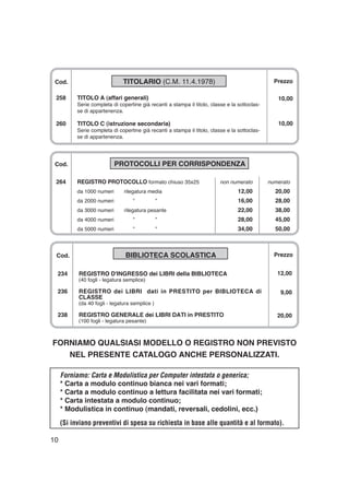 10
Cod. PROTOCOLLI PER CORRISPONDENZA
264 REGISTRO PROTOCOLLO formato chiuso 35x25 non numerato numerato
da 1000 numeri rilegatura media 12,00 20,00
da 2000 numeri ” ” 16,00 28,00
da 3000 numeri rilegatura pesante 22,00 38,00
da 4000 numeri ” ” 28,00 45,00
da 5000 numeri ” ” 34,00 50,00
Cod. TITOLARIO (C.M. 11.4.1978)
258 TITOLO A (affari generali)
Serie completa di copertine già recanti a stampa il titolo, classe e la sottoclas-
se di appartenenza.
260 TITOLO C (istruzione secondaria)
Serie completa di copertine già recanti a stampa il titolo, classe e la sottoclas-
se di appartenenza.
Prezzo
10,00
10,00
FORNIAMO QUALSIASI MODELLO O REGISTRO NON PREVISTO
NEL PRESENTE CATALOGO ANCHE PERSONALIZZATI.
Forniamo: Carta e Modulistica per Computer intestata o generica;
* Carta a modulo continuo bianca nei vari formati;
* Carta a modulo continuo a lettura facilitata nei vari formati;
* Carta intestata a modulo continuo;
* Modulistica in continuo (mandati, reversali, cedolini, ecc.)
(Si inviano preventivi di spesa su richiesta in base alle quantità e al formato).
Cod. BIBLIOTECA SCOLASTICA
234 REGISTRO D'INGRESSO dei LIBRI della BIBLIOTECA
(40 fogli - legatura semplice)
236 REGISTRO dei LIBRI dati in PRESTITO per BIBLIOTECA di
CLASSE
(da 40 fogli - legatura semplice )
238 REGISTRO GENERALE dei LIBRI DATI in PRESTITO
(100 fogli - legatura pesante)
Prezzo
12,00
9,00
20,00
 