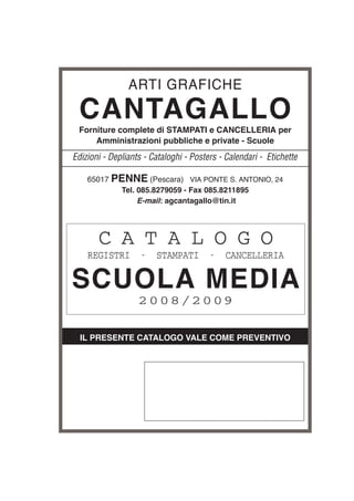 IL PRESENTE CATALOGO VALE COME PREVENTIVO
ARTI GRAFICHE
CANTAGALLO
Forniture complete di STAMPATI e CANCELLERIA per
Amministrazioni pubbliche e private - Scuole
Edizioni - Depliants - Cataloghi - Posters - Calendari - Etichette
C A T A L O G O
REGISTRI - STAMPATI - CANCELLERIA
SCUOLA MEDIA
2008/2009
65017 PENNE (Pescara) VIA PONTE S. ANTONIO, 24
Tel. 085.8279059 - Fax 085.8211895
E-mail: agcantagallo@tin.it
 