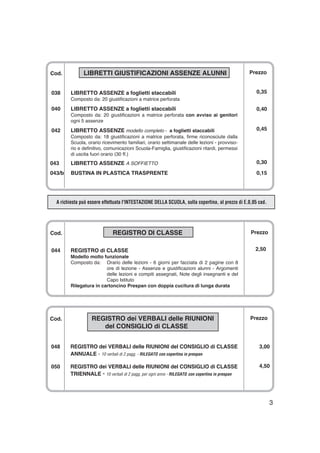 Cod. REGISTRO DI CLASSE
044 REGISTRO di CLASSE
Modello molto funzionale
Composto da: Orario delle lezioni - 6 giorni per facciata di 2 pagine con 8
ore di lezione - Assenze e giustificazioni alunni - Argomenti
delle lezioni e compiti assegnati, Note degli insegnanti e del
Capo Istituto
Rilegatura in cartoncino Prespan con doppia cucitura di lunga durata
Cod. REGISTRO dei VERBALI delle RIUNIONI
del CONSIGLIO di CLASSE
048 REGISTRO dei VERBALI delle RIUNIONI del CONSIGLIO di CLASSE
ANNUALE - 10 verbali di 2 pagg. - RILEGATO con copertina in prespan
050 REGISTRO dei VERBALI delle RIUNIONI del CONSIGLIO di CLASSE
TRIENNALE - 10 verbali di 2 pagg. per ogni anno - RILEGATO con copertina in prespan
3
A richiesta può essere effettuata l'INTESTAZIONE DELLA SCUOLA, sulla copertina, al prezzo di E.0,05 cad.
Prezzo
0,35
0,40
0,45
0,30
0,15
Prezzo
2,50
Prezzo
3,00
4,50
Cod. LIBRETTI GIUSTIFICAZIONI ASSENZE ALUNNI
038 LIBRETTO ASSENZE a foglietti staccabili
Composto da: 20 giustificazioni a matrice perforata
040 LIBRETTO ASSENZE a foglietti staccabili
Composto da: 20 giustificazioni a matrice perforata con avviso ai genitori
ogni 5 assenze
042 LIBRETTO ASSENZE modello completo - a foglietti staccabili
Composto da: 18 giustificazioni a matrice perforata, firme riconosciute dalla
Scuola, orario ricevimento familiari, orario settimanale delle lezioni - provviso-
rio e definitivo, comunicazioni Scuola-Famiglia, giustificazioni ritardi, permessi
di uscita fuori orario (30 ff.)
043 LIBRETTO ASSENZE A SOFFIETTO
043/b BUSTINA IN PLASTICA TRASPRENTE
 
