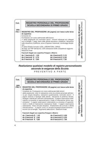4
Cod. REGISTRO PERSONALE DEL PROFESSORE
SCUOLA SECONDARIA DI PRIMO GRADO
2005
r Mor. 1 REGISTRO DEL PROFESSORE (48 pagine) con tasca sulla terza
di copertina
Composto da:
Frontespizio con orario settimanale delle lezioni;
1ª aletta pieghevole con nominativi alunni - Incontri individuali e/o collegiali
con le famiglie, 7 pagg. diario delle attività educative e didattiche, rilevazione
sulla situazione di partenza: prove d’ingresso trasversali, monitoraggi discipli-
nari;
2ª aletta Obiettivi formativi (UDA, LABORATORI, LARSA)
30 pagg. per PSP dell’alunno, UDA valutazione livello competenze raggiunto
Relazione finale
Fascicoli rilegati con copertina Prespan o Moerro
da 1 fascicolo E. 1,50 da 4 fascicoli E. 5,10
da 2 fascicoli E. 2,70 da 5 fascicoli E. 6,30
da 3 fascicoli E. 3,90 da 6 fascicoli E. 7,50
Registrocompostoda48pagine
perfascicolo-Formato24x34(chiuso)
Realizziamo qualsiasi modello di registro personalizzato
secondo le esigenze della Scuola.
P R E V E N T I V O A P A R T E
Cod. REGISTRO PERSONALE DEL PROFESSORE
SCUOLA SECONDARIA DI PRIMO GRADO
2005
r Mor. 2 REGISTRO DEL PROFESSORE (40 pagine) con tasca sulla terza
di copertina
Composto da: Frontespizio con orario settimanale delle lezioni;
aletta pieghevole: criteri di valutazione come da scheda personale dell’alun-
no per singola disciplina, valutazioni quadrimestrali, nominativi alunni - 4
pagine assenze e tipologie delle attività - Situazione di partenza rilevata,
strategie e attività per interventi individualizzati - 4 pagine osservazioni siste-
matiche su processo di apprendimento e livello di maturazione (primo qua-
drimestre) - 4 pagine osservazioni sistematiche su processo di apprendi-
mento e livello di maturazione (valutazione finale) - 4 pagine osservazioni
sistematiche - Piano annuale disciplina - Ampliamento del curriculo e attività
interdisciplinari - 3 pagine corso di recupero/sostegno/potenziamento -
Incontri con le famiglie - Argomento delle lezioni - Relazione finale
Fascicoli rilegati con copertina Prespan o Moerro
da 1 fascicolo E. 1,40 da 4 fascicoli E. 5,00
da 2 fascicoli E. 2,60 da 5 fascicoli E. 6,20
da 3 fascicoli E. 3,80 da 6 fascicoli E. 7,00
Registrocompostoda40pagine
perfascicolo-Formato24x34(chiuso)
 