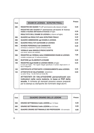 Cod. ESAMI DI LICENZA - SCRUTINI FINALI
085 REGISTRO DEI GIUDIZI 1ª e 2ª (ammissione alla classe) al foglio
REGISTRO DEI GIUDIZI 3ª ammissione all’esame di licenza
media e risultato dell’esame di licenza al foglio
RISULTATO DELL’ESAME DI LICENZA (4 Alunni al foglio)
086 QUADRO dei RISULTATI dello SCRUTINIO FINALE
088 QUADRO AMMISSIONE agli ESAMI di LICENZA
090 QUADRO RISULTATI dell'ESAME di LICENZA
092 SCHEDA PERSONALE del CANDIDATO
ammesso a sostenere l' esame di licenza media
094 VERBALE delle SINGOLE PROVE SCRITTE
(con tema, elenco dei cadidati)
096 REGISTRO dei VERBALI della COMMISSIONE ESAMI di LICENZA
modello completo per 12 sottocommissioni
098 BUSTONE per ELABORATI di ESAME
100 REGISTRO degli ESAMI di LICENZA MEDIA al foglio
8 nomi per foglio - Per registri rilegati specificare il numero degli alunni e il
tipo di rilegatura.
102 CERTIFICATO ATTESTANTE il CONSEGUIMENTO della LICENZA
104 ATTESTATO DI VALUTAZIONE GENERICO
su carta 140 gr. f.to 29,7x42 con fondo Blu
ATTESTATI DI VALUTAZIONE personalizzati con
indicatori nelle varie materie, in base ai POF della
scuola. A richiesta gli stampati possono essere preparati
per la stampa su stampante dei nominativi degli alunni.
6
Prezzo
0,30
0,30
0,35
0,40
0,40
0,40
0,30
0,30
7,00
0,30
0,35
0,35
0,50
Cod. QUADRO ORARIO DELLE LEZIONI
058 ORARIO SETTIMANALE delle LEZIONI per 12 Classi
060 ORARIO SETTIMANALE delle LEZIONI per 20 Classi
062 QUADRO ORARIO SETTIMANALE DEI PROFESSORI - 50 nominativi
Prezzo
0,40
0,50
0,60
 