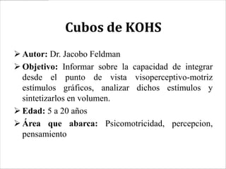 Cubos de KOHS
 Autor: Dr. Jacobo Feldman
 Objetivo: Informar sobre la capacidad de integrar
  desde el punto de vista visoperceptivo-motriz
  estímulos gráficos, analizar dichos estímulos y
  sintetizarlos en volumen.
 Edad: 5 a 20 años
 Área que abarca: Psicomotricidad, percepcion,
  pensamiento
 