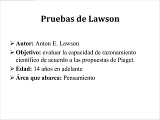 Pruebas de Lawson

 Autor: Anton E. Lawson
 Objetivo: evaluar la capacidad de razonamiento
  científico de acuerdo a las propuestas de Piaget.
 Edad: 14 años en adelante
 Área que abarca: Pensamiento
 