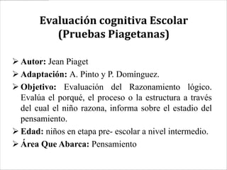 Evaluación cognitiva Escolar
          (Pruebas Piagetanas)

 Autor: Jean Piaget
 Adaptación: A. Pinto y P. Domínguez.
 Objetivo: Evaluación del Razonamiento lógico.
  Evalúa el porqué, el proceso o la estructura a través
  del cual el niño razona, informa sobre el estadio del
  pensamiento.
 Edad: niños en etapa pre- escolar a nivel intermedio.
 Área Que Abarca: Pensamiento
 