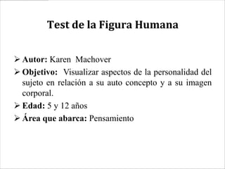 Test de la Figura Humana


 Autor: Karen Machover
 Objetivo: Visualizar aspectos de la personalidad del
  sujeto en relación a su auto concepto y a su imagen
  corporal.
 Edad: 5 y 12 años
 Área que abarca: Pensamiento
 