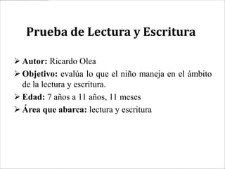 Prueba de Lectura y Escritura

 Autor: Ricardo Olea
 Objetivo: evalúa lo que el niño maneja en el ámbito
  de la lectura y escritura.
 Edad: 7 años a 11 años, 11 meses
 Área que abarca: lectura y escritura
 