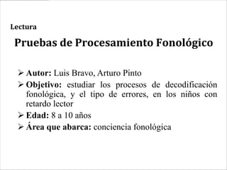 Lectura

 Pruebas de Procesamiento Fonológico

  Autor: Luis Bravo, Arturo Pinto
  Objetivo: estudiar los procesos de decodificación
   fonológica, y el tipo de errores, en los niños con
   retardo lector
  Edad: 8 a 10 años
  Área que abarca: conciencia fonológica
 