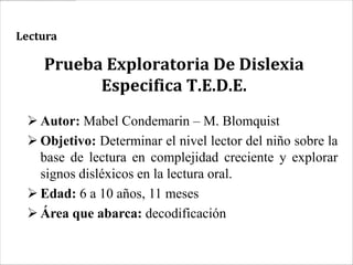 Lectura

    Prueba Exploratoria De Dislexia
          Especifica T.E.D.E.
  Autor: Mabel Condemarin – M. Blomquist
  Objetivo: Determinar el nivel lector del niño sobre la
   base de lectura en complejidad creciente y explorar
   signos disléxicos en la lectura oral.
  Edad: 6 a 10 años, 11 meses
  Área que abarca: decodificación
 