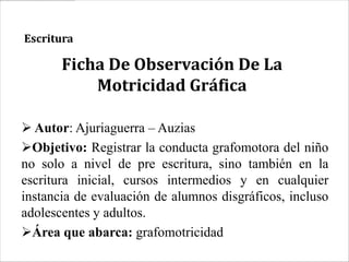 Escritura

       Ficha De Observación De La
           Motricidad Gráfica

 Autor: Ajuriaguerra – Auzias
Objetivo: Registrar la conducta grafomotora del niño
no solo a nivel de pre escritura, sino también en la
escritura inicial, cursos intermedios y en cualquier
instancia de evaluación de alumnos disgráficos, incluso
adolescentes y adultos.
Área que abarca: grafomotricidad
 