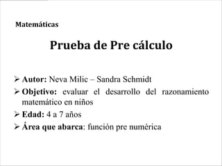 Matemáticas


         Prueba de Pre cálculo

 Autor: Neva Milic – Sandra Schmidt
 Objetivo: evaluar el desarrollo del razonamiento
  matemático en niños
 Edad: 4 a 7 años
 Área que abarca: función pre numérica
 