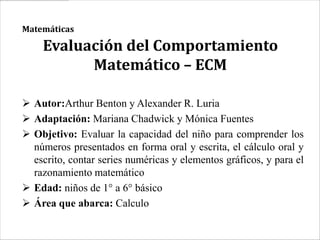 Matemáticas

    Evaluación del Comportamiento
          Matemático – ECM

 Autor:Arthur Benton y Alexander R. Luria
 Adaptación: Mariana Chadwick y Mónica Fuentes
 Objetivo: Evaluar la capacidad del niño para comprender los
  números presentados en forma oral y escrita, el cálculo oral y
  escrito, contar series numéricas y elementos gráficos, y para el
  razonamiento matemático
 Edad: niños de 1° a 6° básico
 Área que abarca: Calculo
 
