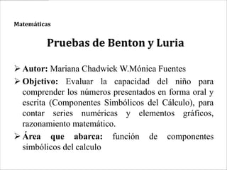 Matemáticas


         Pruebas de Benton y Luria

 Autor: Mariana Chadwick W.Mónica Fuentes
 Objetivo: Evaluar la capacidad del niño para
  comprender los números presentados en forma oral y
  escrita (Componentes Simbólicos del Cálculo), para
  contar series numéricas y elementos gráficos,
  razonamiento matemático.
 Área que abarca: función de componentes
  simbólicos del calculo
 