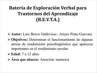 Batería de Exploración Verbal para
   Trastornos del Aprendizaje
            (B.E.V.T.A.)

 Autor: Luis Bravo Valdivieso , Arturo Pinto Guevara
 Objetivos: Determinar el funcionamiento de algunas
  aéreas de rendimiento psicolingüístico que aparecen
  importantes en el rendimiento escolar.
 Edad: 7 a 12 años
 Área que abarca: Atención/ memoria
 