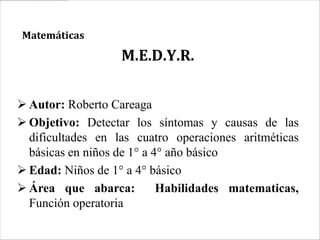 Matemáticas

                   M.E.D.Y.R.

 Autor: Roberto Careaga
 Objetivo: Detectar los síntomas y causas de las
  dificultades en las cuatro operaciones aritméticas
  básicas en niños de 1° a 4° año básico
 Edad: Niños de 1° a 4° básico
 Área que abarca:          Habilidades matematicas,
  Función operatoria
 