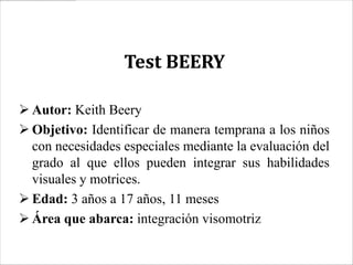 Test BEERY

 Autor: Keith Beery
 Objetivo: Identificar de manera temprana a los niños
  con necesidades especiales mediante la evaluación del
  grado al que ellos pueden integrar sus habilidades
  visuales y motrices.
 Edad: 3 años a 17 años, 11 meses
 Área que abarca: integración visomotriz
 