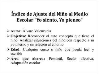 Índice de Ajuste del Niño al Medio
    Escolar “Yo siento, Yo pienso”

 Autor: Álvaro Valenzuela
 Objetivo: Reconocer el auto concepto que tiene el
  niño. Analizar situaciones del niño con respecto a su
  yo interno y en relación al entorno
 Edad: Cualquier curso o niño que pueda leer y
  escribir
 Área que abarca: Personal, Socio- afectiva,
  Adaptación escolar
 