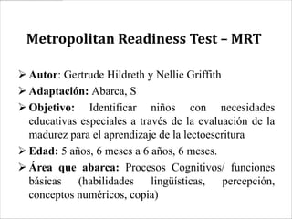 Metropolitan Readiness Test – MRT

 Autor: Gertrude Hildreth y Nellie Griffith
 Adaptación: Abarca, S
 Objetivo: Identificar niños con necesidades
  educativas especiales a través de la evaluación de la
  madurez para el aprendizaje de la lectoescritura
 Edad: 5 años, 6 meses a 6 años, 6 meses.
 Área que abarca: Procesos Cognitivos/ funciones
  básicas (habilidades lingüísticas, percepción,
  conceptos numéricos, copia)
 