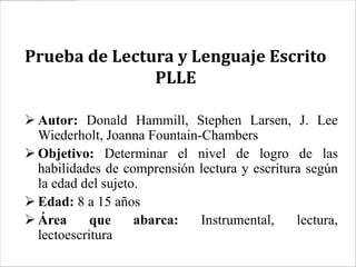 Prueba de Lectura y Lenguaje Escrito
               PLLE

 Autor: Donald Hammill, Stephen Larsen, J. Lee
  Wiederholt, Joanna Fountain-Chambers
 Objetivo: Determinar el nivel de logro de las
  habilidades de comprensión lectura y escritura según
  la edad del sujeto.
 Edad: 8 a 15 años
 Área      que     abarca:   Instrumental,    lectura,
  lectoescritura
 