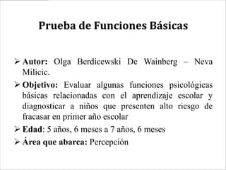 Prueba de Funciones Básicas


 Autor: Olga Berdicewski De Wainberg – Neva
  Milicic.
 Objetivo: Evaluar algunas funciones psicológicas
  básicas relacionadas con el aprendizaje escolar y
  diagnosticar a niños que presenten alto riesgo de
  fracasar en primer año escolar
 Edad: 5 años, 6 meses a 7 años, 6 meses
 Área que abarca: Percepción
 