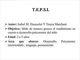 T.E.P.S.I.


 Autor: Isabel M. Haeussler Y Teresa Marchant
 Objetivo: Mide de manera gruesa el rendimiento en
  cuanto a desarrollo psicomotor del niño
 Edad: 2 a 5 años
 Área que abarca: Desarrollo Psicomotor
  (motricidad) , lenguaje, pensamiento
 