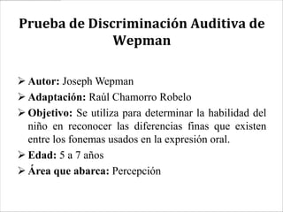 Prueba de Discriminación Auditiva de
              Wepman

 Autor: Joseph Wepman
 Adaptación: Raúl Chamorro Robelo
 Objetivo: Se utiliza para determinar la habilidad del
  niño en reconocer las diferencias finas que existen
  entre los fonemas usados en la expresión oral.
 Edad: 5 a 7 años
 Área que abarca: Percepción
 
