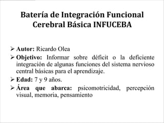 Batería de Integración Funcional
      Cerebral Básica INFUCEBA

 Autor: Ricardo Olea
 Objetivo: Informar sobre déficit o la deficiente
  integración de algunas funciones del sistema nervioso
  central básicas para el aprendizaje.
 Edad: 7 y 9 años.
 Área que abarca: psicomotricidad, percepción
  visual, memoria, pensamiento
 