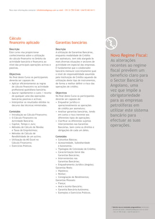 1 1Para mais informações contacte: info@letstalkgroup.com ou telef. +351 21 795 74 68 /+244 93 463 04 11
Descrição
Este curso visa proporcionar
conhecimentos sobre a utilização
do cálculo ﬁnanceiro no âmbito da
actividade bancária e ﬁnanceira ao
nível das principais operações activas e
passivas.
Objectivos
No ﬁnal deste Curso os participantes
deverão ser capazes de:
• Aplicar eﬁcientemente as regras
de cálculo ﬁnanceiro na actividade
proﬁssional quotidiana bancária;
• Apurar rapidamente o custo / receita
de qualquer uma das operações
bancárias passivas e activas;
• Interpretar os resultados obtidos no
decurso das técnicas ministradas.
Conteúdos
• Introdução ao Cálculo Financeiro;
• O Cálculo Financeiro na
Actividade Bancária;
• Capital, Tempo e Juro;
• Métodos de Cálculo de Rendas
e Taxas de Empréstimos;
• Métodos de Cálculo de
Rendibilidade de um activo;
• Utilização do MS Excel no
Cálculo Financeiro;
• Exercícios Práticos.
Descrição
A utilização de Garantias Bancárias,
enquanto modalidade de Crédito
por assinatura, tem sido alargada às
mais diversas situações e sectores de
actividade em especial das empresas.
É fundamental que o colaborador
bancário mensure concretamente qual
o nível de responsabilidade assumida
pela instituição de Crédito aquando da
utilização deste tipo de instrumentos,
de forma a melhor deﬁnir o risco das
operações de crédito.
Objectivos
No ﬁnal deste Curso os participantes
deverão ser capazes de:
• Enquadrar jurídica e
operacionalmente as operações
de crédito por assinatura;
• Analisar garantias bancárias, tendo
em conta o risco inerente aos
diferentes tipos de operações;
• Clariﬁcar os diferentes sujeitos
intervenientes nas Garantias
Bancárias, bem como os direitos e
obrigações de cada um deles.
Conteúdos
• Conceitos Básicos;
• Acessoriedade, Subsidiaridade
e Autonomia;
• Tipologias de Concessão de Crédito;
• Caracterização Geral das
Garantias Bancárias;
• Intervenientes nas
Garantias Bancárias;
• Enquadramento Jurídico (Angola);
Garantias Reais:
• Hipoteca;
• Penhor;
• Consignação de Rendimentos;
Garantias Pessoais:
• Fiança;
• Aval e Aceite Bancário;
• Garantia Bancária Autónoma;
• Exemplos e Exercícios Práticos.
Cálculo
ﬁnanceiro aplicado Garantias bancárias
/ Solicite-nos os conteúdos programáticos detalhados
através de email. info@letstalkgroup.com ou telef.
+351 21 795 74 68 / +244 93 463 04 11
Novo Regime Fiscal:
As alterações
recentes ao regime
ﬁscal prevêem um
benefício claro para
o Sector Bancário
Angolano, uma
vez que impõe a
obrigatoriedade
para as empresas
petrolíferas em
utilizar este sistema
bancário para
efectuar as suas
operações.
 
