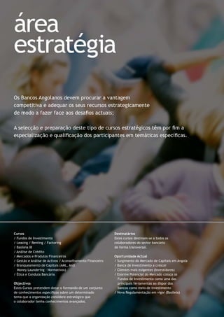Os Bancos Angolanos devem procurar a vantagem
competitiva e adequar os seus recursos estrategicamente
de modo a fazer face aos desaﬁos actuais;
A selecção e preparação deste tipo de cursos estratégicos têm por ﬁm a
especialização e qualiﬁcação dos participantes em temáticas especíﬁcas.
área
estratégia
Cursos
/ Fundos de Investimento
/ Leasing / Renting / Factoring
/ Basileia III
/ Análise de Crédito
/ Mercados e Produtos Financeiros
/ Gestão e Análise de Activos / Aconselhamento Financeiro
/ Branqueamento de Capitais (AML, Anti
Money Laundering – Normativos)
/ Ética e Conduta Bancária
Objectivos
Estes Cursos pretendem dotar o formando de um conjunto
de conhecimentos especíﬁcos sobre um determinado
tema que a organização considere estratégico que
o colaborador tenha conhecimentos avançados.
Destinatários
Estes cursos destinam-se a todos os
colaboradores do sector bancário
de forma transversal.
Oportunidade Actual
/ Surgimento do Mercado de Capitais em Angola
/ Banca de Investimento a crescer
/ Clientes mais exigentes (Investidores)
/ Enorme Potencial do Mercado coloca os
Fundos de Investimento como uma das
principais ferramentas ao dispor dos
bancos como meio de investimento
/ Nova Regulamentação em vigor (Basileia)
 