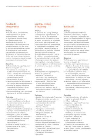 1 3Para mais informações contacte: info@letstalkgroup.com ou telef. +351 21 795 74 68 /+244 93 463 04 11
Descrição
No mundo actual, o investimento
colectivo tem tido um grande
desenvolvimento, tornando-
se hoje uma das maiores fontes
de captação de recursos.
A maior parte dos recursos do
investimento colectivo é feito hoje
através do sistema bancário, onde
os proﬁssionais da banca necessitam
de uma formação especializada
e actualizada, para assessorarem
devidamente os clientes dos diversos
fundos que comercializam, tendo em
conta os vários segmentos de mercado
para os quais foram desenhados.
Objectivos
No ﬁnal deste Curso os participantes
deverão ser capazes de:
• Caracterizar os vários tipos de
Fundos de Investimento tendo em
conta a natureza dos investimentos
e formas de remuneração e
variabilidade do capital;
• Dar a conhecer os novos F.I.I.;
• Deﬁnir o conceito de rentabilidade e
risco nestes veículos de investimento;
• Conhecer as diversas medidas de
avaliação de performance deste
tipo de activos ﬁnanceiros;
• Dominar as diversas fases processuais
de criação de um F.I.I. em Angola.
Conteúdos
• Conceitos de Organismo de
Investimento Colectivo, Fundos de
Investimento e Gestão de Activos;
• Fundos de Investimento,
Mobiliário Vs Imobiliário;
• Enquadramento de Mercado (Angola);
• Tipologia e Caracterização dos F.I.I.;
• Funcionamento de um F.I.I.;
• Montagem e Gestão de um F.I.I. –
Tramitação Processual e Burocrática;
• Técnicas e medidas de Avaliação
de Desempenho e Controlo
de Risco de um F.I.I.;
• Análise do Prospecto de um F.I.I.;
• Comercialização de Fundos
de Investimento;
• Exercícios.
Descrição
As operações de Leasing, Renting e
Factoring foram regulamentadas em
Angola no ano de 2011 através de
decreto emitido pelo Banco Nacional
de Angola, que autoriza as sociedades
ﬁnanceiras a operar neste mercado,
constituindo assim mais uma novidade
no sistema bancário Angolano e que
vem facilitar a aquisição de bens e
equipamentos por parte das empresas.
Num mercado onde existe uma
desproporção entre procura e oferta
de crédito, a introdução deste tipo
de operações (leasing, renting, A.L.D.
e factoring) vem contribuir para um
maior equilíbrio e claro, beneﬁciar as
empresas Angolanas, revestindo-se assim
de uma enorme relevância económica.
Objectivos
No ﬁnal deste Curso os participantes
deverão ser capazes de:
• Identiﬁcar e enumerar as
características e tipologias das
diferentes operações abordadas;
• Compreender a importância e
o papel destas operações no
ﬁnanciamento empresarial;
• Concretizar e adequar o tipo de
operações estudadas a cada situação
em concreto.
Conteúdos
• Leasing (Contrato Locação Financeira);
• Enquadramento das operações na
realidade e direito angolano;
• As modalidades do contrato
de locação ﬁnanceira;
• Renting e A.L.D.;
• Vantagens e Características
de ambas as Operações;
• Obrigações e Direitos dos
Intervenientes;
• Análise do Contrato de
Renting e A.L.D.;
• Factoring (Cessão Financeira);
• Âmbito das operações de Factoring;
• Modalidades de Cessão Financeira;
• Cedência de Créditos;
• Transferência e Avaliação de Riscos;
• Factoring Internacional;
• Vantagens e Desvantagens;
• Exercícios.
Descrição
O “Acordo de Capital” de Basileia
determinou uma mudança alargada
ao nível das práticas, dos modelos de
gestão e do desenvolvimento do negócio
bancário, exigindo, designadamente,
o alinhamento dos requisitos mínimos
de capital com os riscos subjacentes à
actividade das instituições ﬁnanceiras.
As alterações regulamentares são
desaﬁos complexos que apenas podem
ser abordados com uma abordagem
coerente e abrangente.
Objectivos
No ﬁnal deste Curso os participantes
deverão ser capazes de:
• Sinalizar as principais motivações e
objectivos do pacote de alterações
e reformas introduzidas pelo acordo
de Capitais “Basileia III” / CRD IV;
• Caracterizar os principais tipos
de risco abrangidos pelo novo
acordo e descrever as metodologias
utilizadas para os mensurar (ao nível
internacional e ao nível angolano);
• Perceber e identiﬁcar o impacto que
a implementação da regulamentação
poderá ter no sector bancário
internacional e mais concretamente a
nível nacional.
Conteúdos
• Papel, Importância e deﬁnição do
Capital na Actividade Bancária;
• O Risco e a Banca;
• Regulação e Supervisão Prudencial;
• Factores Motivadores dos
Acordos de Basileia;
• Resiliência em Basileia III;
• Adequação de Capital e
Ponderação do Risco Bancário;
• Princípios e Regras dos Acordos;
• Requisitos e Reservas de
Capital em Basileia III;
• Novos Buffers de Capital:
Conservação e Contra-ciclo;
• Cobertura de Riscos e Crédito, de
Mercado, Operacional e de Liquidez;
• Novos Rácios: Liquidez e Alavancagem;
• Exercícios Práticos.
Fundos de
investimento
Leasing, renting
e factoring Basileia III
 