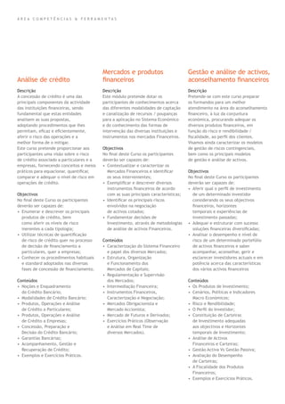 Descrição
A concessão de crédito é uma das
principais componentes da actividade
das instituições ﬁnanceiras, sendo
fundamental que estas entidades
analisem as suas propostas,
adoptando procedimentos que lhes
permitam, eﬁcaz e eﬁcientemente,
aferir o risco das operações e a
melhor forma de o mitigar.
Este curso pretende proporcionar aos
participantes uma visão sobre o risco
de crédito associado a particulares e a
empresas, fornecendo conceitos e meios
práticos para equacionar, quantiﬁcar,
comparar e adequar o nível de risco em
operações de crédito.
Objectivos
No ﬁnal deste Curso os participantes
deverão ser capazes de:
• Enumerar e descrever os principais
produtos de crédito, bem
como aferir os níveis de risco
inerentes a cada tipologia;
• Utilizar técnicas de quantiﬁcação
de risco de crédito quer no processo
de decisão de ﬁnanciamento a
particulares, quer a empresas;
• Conhecer os procedimentos habituais
e standard adoptados nas diversas
fases de concessão de ﬁnanciamento.
Conteúdos
• Noções e Enquadramento
do Crédito Bancário;
• Modalidades de Crédito Bancário;
• Produtos, Operações e Análise
de Crédito a Particulares;
• Produtos, Operações e Análise
de Crédito a Empresas;
• Concessão, Preparação e
Decisão do Crédito Bancário;
• Garantias Bancárias;
• Acompanhamento, Gestão e
Recuperação de Crédito;
• Exemplos e Exercícios Práticos.
Descrição
Este módulo pretende dotar os
participantes de conhecimentos acerca
das diferentes modalidades de captação
e canalização de recursos / poupanças
para a aplicação no Sistema Económico
e do conhecimento das formas de
intervenção das diversas instituições e
instrumentos nos mercados Financeiros.
Objectivos
No ﬁnal deste Curso os participantes
deverão ser capazes de:
• Contextualizar e caracterizar os
Mercados Financeiros e identiﬁcar
os seus intervenientes;
• Exempliﬁcar e descrever diversos
instrumentos ﬁnanceiros de acordo
com as suas principais características;
• Identiﬁcar os principais riscos
envolvidos na negociação
de activos cotados;
• Fundamentar decisões de
Investimento, através de metodologias
de análise de activos Financeiros.
Conteúdos
• Caracterização do Sistema Financeiro
e papel dos diversos Mercados;
• Estrutura, Organização
e Funcionamento dos
Mercados de Capitais;
• Regulamentação e Supervisão
dos Mercados;
• Intermediação Financeira;
• Instrumentos Financeiros,
Caracterização e Negociação;
• Mercados Obrigacionista e
Mercado Accionista;
• Mercado de Futuros e Derivados;
• Exercícios Práticos (Observação
e Análise em Real Time de
diversos Mercados).
Descrição
Pretende-se com este curso preparar
os formandos para um melhor
atendimento na área do aconselhamento
ﬁnanceiro, à luz da conjuntura
económica, procurando adequar os
diversos produtos ﬁnanceiros, em
função do risco e rendibilidade /
ﬁscalidade, ao perﬁl dos clientes.
Visamos ainda caracterizar os modelos
de gestão de riscos contingenciais,
bem como os principais modelos
de gestão e análise de activos.
Objectivos
No ﬁnal deste Curso os participantes
deverão ser capazes de:
• Aferir qual o perﬁl de investimento
de um determinado investidor
considerando os seus objectivos
ﬁnanceiros, horizontes
temporais e experiências de
investimento passadas;
• Adequar e estruturar com sucesso
soluções ﬁnanceiras diversiﬁcadas;
• Analisar o desempenho e nível de
risco de um determinado portefólio
de activos ﬁnanceiros e saber
acompanhar, aconselhar, gerir e
esclarecer investidores actuais e em
potência acerca das características
dos vários activos ﬁnanceiros
Conteúdos
• Os Produtos de Investimento;
• Cenários, Políticas e Indicadores
Macro Económicos;
• Risco e Rendibilidade;
• O Perﬁl do Investidor;
• Constituição de Carteiras
de Investimento adequadas
aos objectivos e Horizontes
temporais de Investimento;
• Análise de Activos
Financeiros e Carteiras;
• Gestão Activa Vs Gestão Passiva;
• Avaliação do Desempenho
de Carteiras;
• A Fiscalidade dos Produtos
Financeiros;
• Exemplos e Exercícios Práticos.
Análise de crédito
Mercados e produtos
ﬁnanceiros
Gestão e análise de activos,
aconselhamento ﬁnanceiros
Á R E A C O M P E T Ê N C I A S & F E R R A M E N T A S
 