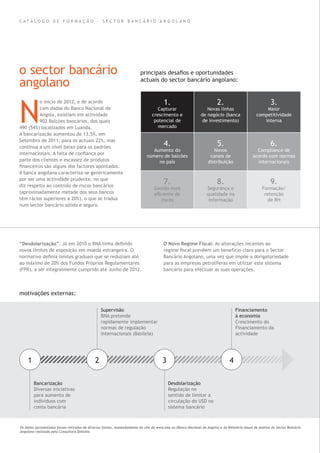 C A T Á L O G O D E F O R M A Ç Ã O - S E C T O R B A N C Á R I O A N G O L A N O
o sector bancário
angolano
N
o início de 2012, e de acordo
com dados do Banco Nacional de
Angola, existiam em actividade
902 Balcões bancários, dos quais
490 (54%) localizados em Luanda.
A bancarização aumentou de 13,5%, em
Setembro de 2011, para os actuais 22%, mas
continua a um nível baixo para os padrões
internacionais. A falta de conﬁança por
parte dos clientes e escassez de produtos
ﬁnanceiros são alguns dos factores apontados.
A banca angolana caracteriza-se genericamente
por ser uma actividade prudente, no que
diz respeito ao controlo de riscos bancários
(aproximadamente metade dos seus bancos
têm rácios superiores a 20%), o que se traduz
num sector bancário sólido e seguro.
“Desdolarização”: Já em 2010 o BNA tinha deﬁnido
novos limites de exposição em moeda estrangeira. O
normativo deﬁnia limites graduais que se reduziam até
ao máximo de 20% dos Fundos Próprios Regulamentares
(FPR), a ser integralmente cumprido até Junho de 2012.
Os dados apresentados foram retirados de diversas fontes, nomeadamente do site do www.bna.ao (Banco Nacional de Angola) e do Relatório Anual de Análise do Sector Bancário
Angolano realizado pela Consultora Delloite.
O Novo Regime Fiscal: As alterações recentes ao
regime ﬁscal prevêem um benefício claro para o Sector
Bancário Angolano, uma vez que impõe a obrigatoriedade
para as empresas petrolíferas em utilizar este sistema
bancário para efectuar as suas operações.
principais desaﬁos e oportunidades
actuais do sector bancário angolano:
motivações externas:
1.
Capturar
crescimento e
potencial de
mercado
2.
Novas linhas
de negócio (banca
de investimento)
3.
Maior
competitividade
interna
4.
Aumento do
número de balcões
no país
5.
Novos
canais de
distribuição
6.
Compliance de
acordo com normas
internacionais
7.
Gestão mais
eﬁciente de
riscos
8.
Segurança e
qualidade na
informação
9.
Formação/
retenção
de RH
a
1 2 3 4
Bancarização
Diversas iniciativas
para aumento de
indíviduos com
conta bancária
Desdolarização
Regulação no
sentido de limitar a
circulação do USD no
sistema bancário
Supervisão
BNA pretende
rapidamente implementar
normas de regulação
internacionais (Basileia)
Financiamento
à economia
Crescimento do
Financiamento da
actividade
 