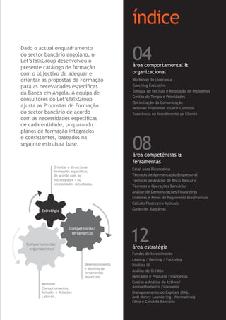 Workshop de Liderança
Coaching Executivo
Tomada de Decisão e Resolução de Problemas
Gestão do Tempo e Prioridades
Optimização da Comunicação
Resolver Problemas e Gerir Conﬂitos
Excelência no Atendimento ao Cliente
Fundos de Investimento
Leasing / Renting / Factoring
Basileia III
Análise de Crédito
Mercados e Produtos Financeiros
Gestão e Análise de Activos/
Aconselhamento Financeiro
Branqueamento de Capitais (AML,
Anti Money Laundering – Normativos)
Ética e Conduta Bancária
índice
04área comportamental &
organizacional
Excel para Financeiros
Técnicas de Apresentação Empresarial
Técnicas de Análise de Risco Bancário
Técnicas e Operações Bancárias
Análise de Demonstrações Financeiras
Sistemas e Meios de Pagamento Electrónicos
Cálculo Financeiro Aplicado
Garantias Bancárias
08área competências &
ferramentas
12área estratégia
Estratégia
Competências/
ferramentas
Comportamental/
organizacional
Dado o actual enquadramento
do sector bancário angolano, o
Let’sTalkGroup desenvolveu o
presente catálogo de formação
com o objectivo de adequar e
orientar as propostas de Formação
para as necessidades especíﬁcas
da Banca em Angola. A equipa de
consultores do Let’sTalkGroup
ajusta as Propostas de Formação
do sector bancário de acordo
com as necessidades especíﬁcas
de cada entidade, preparando
planos de formação integrados
e consistentes, baseados na
seguinte estrutura base:
Orientar e direccionar
formações especíﬁcas
de acordo com as
estratégias e / ou
necessidades detectadas.
Melhorar
Comportamentos,
Atitudes e Relações
Laborais.
Desenvolvimento
e domínio de
ferramentas
essenciais.
 