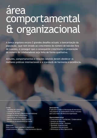 A banca angolana encara 2 grandes desaﬁos actuais: a bancarização da
população, (que tem levado ao crescimento do número de balcões fora
de Luanda), e conseguir que o consequente crescimento e preparação
do número de colaboradores seja feito de forma qualitativa.
Atitudes, comportamentos e relações laborais devem obedecer às
melhores práticas internacionais e a standards de harmonia e excelência.
Cursos
/ Workshop de Liderança
/ Coaching Executivo
/ Tomada de Decisão e Resolução de Problemas
/ Gestão do Tempo e Prioridades
/ Optimização da Comunicação
/ Resolver Problemas e Gerir Conﬂitos
/ Excelência no Atendimento ao Cliente
Objectivos
Estes Cursos visam trabalhar e desenvolver
comportamentos, atitudes e relacionamentos laborais.
Destinatários
É aplicável a todas as hierarquias da estrutura e
visa preparar os colaboradores (novos e actuais)
para uma maior eﬁciência da organização.
Oportunidade Actual
/ Crescimento do nº de Balcões / Colaboradores
/ Aumento de Retenção
/ Qualiﬁcação de Rec. Humanos
/ Qualidade Organizacional
(Standards Internacionais)
/ Diminuição do Risco Operacional
área
comportamental
& organizacional
 