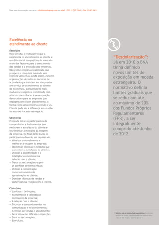 0 7Para mais informações contacte: info@letstalkgroup.com ou telef. +351 21 795 74 68 /+244 93 463 04 11
Descrição
Hoje em dia, é indiscutível que a
excelência no atendimento ao cliente é
um diferencial competitivo do mercado
e um dos factores para o crescimento
das vendas e a evolução das empresas.
Não existe empresa estabilizada que
prospere e conquiste mercado sem
clientes satisfeitos. Ainda assim, existem
organizações de todos os sectores de
actividade que insistem em não prestar
um serviço de atendimento ao cliente
de excelência. Consumidores mais
maduros e exigentes, combinado com
a forte concorrência, é uma equação
devastadora para as empresas que
negligenciam o bom atendimento. A
forma como uma empresa atende o seu
Cliente pode ser a diferença entre obter
sucesso ou fracasso no negócio.
Objectivos
Pretende dotar os participantes de
competências e instrumentos que
melhorem a satisfação do cliente e
incrementar a melhoria da imagem
da empresa. No ﬁnal deste Curso os
participantes deverão ser capazes de:
• Valorizar o atendimento e
melhorar a imagem da empresa;
• Identiﬁcar técnicas e métodos que
aumentem a satisfação do cliente;
• Utilizar a assertividade e a
inteligência emocional na
relação com o cliente;
• Tratar as reclamações e gerir
os conﬂitos de forma eﬁcaz;
• Utilizar a comunicação
como instrumento de
aproximação ao cliente;
• Dominar técnicas de vendas e
comerciais na relação com o cliente.
Conteúdos
• Conﬂitos – Deﬁnições;
• Atendimento e valorização
da imagem da empresa;
• A relação com o cliente;
• Técnicas e comportamentos na
comunicação e no atendimento;
• Técnicas de vendas e atendimento;
• Gerir situações difíceis e objecções;
• Gerir as reclamações;
• Exercícios.
Excelência no
atendimento ao cliente
“Desdolarização”:
Já em 2010 o BNA
tinha deﬁnido
novos limites de
exposição em moeda
estrangeira. O
normativo deﬁnia
limites graduais que
se reduziam até
ao máximo de 20%
dos Fundos Próprios
Regulamentares
(FPR), a ser
integralmente
cumprido até Junho
de 2012.
/ Solicite-nos os conteúdos programáticos detalhados
através de email. info@letstalkgroup.com ou telef.
+351 21 795 74 68 / +244 93 463 04 11
 