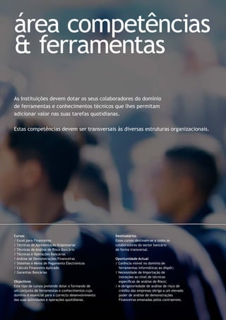 As Instituições devem dotar os seus colaboradores do domínio
de ferramentas e conhecimentos técnicos que lhes permitam
adicionar valor nas suas tarefas quotidianas.
Estas competências devem ser transversais às diversas estruturas organizacionais.
Cursos
/ Excel para Financeiros
/ Técnicas de Apresentação Empresarial
/ Técnicas de Análise de Risco Bancário
/ Técnicas e Operações Bancárias
/ Análise de Demonstrações Financeiras
/ Sistemas e Meios de Pagamento Electrónicos
/ Cálculo Financeiro Aplicado
/ Garantias Bancárias
Objectivos
Este tipo de cursos pretende dotar o formando de
um conjunto de ferramentas e conhecimentos cujo
domínio é essencial para o correcto desenvolvimento
das suas actividades e operações quotidianas.
Destinatários
Estes cursos destinam-se a todos os
colaboradores do sector bancário
de forma transversal.
Oportunidade Actual
/ Carência visível no domínio de
ferramentas informáticas ao dispôr;
/ Necessidade de Importação de
inovações ao nível de técnicas
especíﬁcas de análise de Risco;
/ A obrigatoriedade de análise de risco de
crédito das empresas obriga a um elevado
poder de análise de demonstrações
Financeiras emanadas pelos contraentes.
área competências
& ferramentas
 