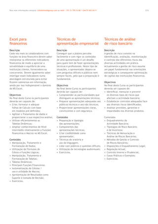 0 9Para mais informações contacte: info@letstalkgroup.com ou telef. +351 21 795 74 68 /+244 93 463 04 11
Descrição
Cada vez mais os colaboradores com
funções na área ﬁnanceira devem saber
interpretar os diferentes indicadores
ﬁnanceiros de modo a apreciar a
solvabilidade e equilíbrio de uma
instituição cliente, fornecedora ou
concorrente. Devem igualmente saber
interligar esses indicadores numa
abordagem estruturada para evitar
ﬁcarem submersos em informação,
sendo por isso indispensável o domínio
do MS Excel.
Objectivos
No ﬁnal deste Curso os participantes
deverão ser capazes de:
• Criar, formatar e adequar
folhas de Cálculo com base
em modelos pré-deﬁnidos;
• Agilizar o Tratamento de dados e
proporcionar a sua respectiva análise;
• Utilizar eﬁcientemente as
Tabelas Dinâmicas;
• Ampliar conhecimentos de Nível
intermédio relativamente a Funções
ﬁnanceiras e Macros no MS Excel.
Conteúdos
• Manipulação, Tratamento e
Formatação de Dados;
• Utilização de Fórmulas de
Célula e Funções Lógicas;
• Manipulação, Tratamento e
Formatação de Tabelas;
• Tabelas Dinâmicas;
• Principais Funções Financeiras;
• Automatização de Células /
uso e utilidade de Macros;
• Apresentação de Resultados como
Suporte à tomada de Decisão;
• Exercícios.
Descrição
Conseguir que a plateia perceba
facilmente e com rigor os conteúdos
de uma apresentação é um desaﬁo
para quem tem de fazer apresentações
técnicas e proﬁssionais. Neste tipo de
situações, o apresentador depara-se
com perguntas difíceis e públicos nem
sempre fáceis, pelo que a preparação é
fundamental.
Objectivos
No ﬁnal deste Curso os participantes
deverão ser capazes de:
• Compreender as particularidades que
distinguem as apresentações técnicas;
• Preparar apresentações adequadas aos
públicos técnicos e aos não técnicos;
• Proporcionar apresentações claras,
convincentes e com segurança.
Conteúdos
• Preparação e tipologia
das apresentações;
• Componentes das
apresentações técnicas;
• Criar credibilidade como
apresentador;
• Técnicas de oratória e
uso da linguagem;
• Lidar com públicos e questões difíceis;
• Utilização de tecnologias audiovisuais;
• Exercícios.
Descrição
A gestão de risco consiste na
identiﬁcação, avaliação, monitorização
e controlo dos diferentes riscos das
diversas actividades em prática.
Actualmente a gestão de risco assume
um papel fundamental nas orientações
estratégicas e consequente optimização
de capital das instituições ﬁnanceiras.
Objectivos
No ﬁnal deste Curso os participantes
deverão ser capazes de:
• Identiﬁcar, mensurar e prevenir
os diversos tipos de riscos que
afectam a actividade bancária;
• Estabelecer controlos adequados face
aos diversos riscos identiﬁcados;
• Analisar provisões, garantias e
imparidades nos diversos produtos.
Conteúdos
• Enquadramento da
Actividade Bancária;
• Tipologias de Risco Bancário
e de Incerteza;
• Técnicas de Mensuração e
Análise de Riscos Bancários;
• Métodos de Gestão e Controlo
de Riscos Bancários;
• Disposições e Enquadramento Legal;
• Regulação Actual;
• Controlo Interno e Prudencial;
• Casos Práticos e Exemplos;
• Exercícios.
Excel para
ﬁnanceiros
Técnicas de
apresentação empresarial
Técnicas de análise
de risco bancário
 