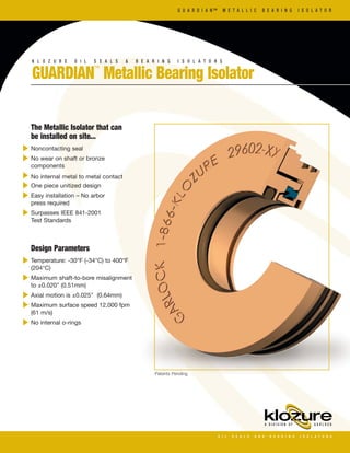 GUARDIAN™
Metallic Bearing Isolator
K L O Z U R E O I L S E A L S & B E A R I N G I S O L A T O R S
G U A R D I A N ™ M E T A L L I C B E A R I N G I S O L A T O R
The Metallic Isolator that can
be installed on site...
Noncontacting seal
No wear on shaft or bronze
components
No internal metal to metal contact
One piece unitized design
Easy installation – No arbor
press required
Surpasses IEEE 841-2001
Test Standards
Design Parameters
Temperature: -30°F (-34°C) to 400°F
(204°C)
Maximum shaft-to-bore misalignment
to ±0.020" (0.51mm)
Axial motion is ±0.025" (0.64mm)
Maximum surface speed 12,000 fpm
(61 m/s)
No internal o-rings
Patents Pending
 