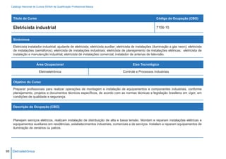 Catálogo Nacional de Cursos SENAI de Qualificação Profissional Básica



    Título do Curso                                                                                               Código da Ocupação (CBO)

    Eletricista industrial                                                                                        7156-15


    Sinônimos

    Eletricista instalador industrial; ajudante de eletricista; eletricista auxiliar; eletricista de instalações (iluminação a gás neon); eletricista
    de instalações (semáforos); eletricista de instalações industriais; eletricista de planejamento de instalações elétricas; eletricista de
    instalação e manutenção industrial; eletricista de instalações comercial; instalador de antenas de televisão.


                        Área Ocupacional                                                        Eixo Tecnológico

                          Eletroeletrônica                                              Controle e Processos Industriais


    Objetivo do Curso

    Preparar profissionais para realizar operações de montagem e instalação de equipamentos e componentes industriais, conforme
    planejamento, projetos e documentos técnicos específicos, de acordo com as normas técnicas e legislação brasileira em vigor, em
    condições de qualidade e segurança.


    Descrição da Ocupação (CBO)



    Planejam serviços elétricos, realizam instalação de distribuição de alta e baixa tensão. Montam e reparam instalações elétricas e
    equipamentos auxiliares em residências, estabelecimentos industriais, comerciais e de serviços. Instalam e reparam equipamentos de
    iluminação de cenários ou palcos.




98 Eletroeletrônica
 