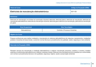 Catálogo Nacional de Cursos SENAI de Qualificação Profissional Básica



Título do Curso                                                                                            Código da Ocupação (CBO)

Eletricista de manutenção eletroeletrônica                                                                 9511-05


Sinônimos

Eletricista de manutenção com ênfase em automação industrial; eletricista; eletricista básico; eletricista de manutenção; eletricista de
manutenção eletroeletrônica; eletricista de manutenção industrial; eletricista geral; eletrônico de manutenção; eletricista de manutenção
em geral.


                Área Ocupacional                                                       Eixo Tecnológico

                  Eletroeletrônica                                             Controle e Processos Industriais


Objetivo do Curso

Preparar profissionais para realizar instalação e manutenção em sistemas eletroeletrônicos de máquinas, equipamentos, instalações
prediais e industriais de baixa tensão, cumprindo normas técnicas e procedimentos de qualidade, saúde, segurança e meio ambiente.


Descrição da Ocupação (CBO)



Planejam serviços de manutenção e instalação eletroeletrônica e realizam manutenção preventiva, preditiva e corretiva. Instalam
sistemas e componentes eletroeletrônicos e realizam medições e testes. Elaboram documentação técnica e trabalham em conformidade
com normas e procedimentos técnicos e de qualidade, segurança, higiene, saúde e preservação ambiental.




                                                                                                                              Eletroeletrônica        99
 