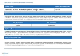 Catálogo Nacional de Cursos SENAI de Qualificação Profissional Básica



    Título do Curso                                                                                           Código da Ocupação (CBO)

    Eletricista de rede de distribuição de energia elétrica                                                   7321-05


    Sinônimos

    Eletricista de redes de distribuição; eletricista de redes aéreas convencionais de distribuição de energia elétrica; instalador de linhas
    subterrâneas (transmissão de energia elétrica); instalador-reparador de rede elétrica; reparador de linhas elétricas; conservador de
    linhas elétricas; eletricista de linha de transmissão; eletricista de manutenção de linhas elétricas.


                        Área Ocupacional                                                  Eixo Tecnológico

                               Energia                                                       Infraestrutura


    Objetivo do Curso

    Preparar profissionais para realizar serviços de manutenção em redes de distribuição de energia elétrica e iluminação pública; conforme
    planejamento, projetos e documentos técnicos específicos, de acordo com as normas récnicas e legislação brasileira em vigor e
    segundo padrões técnicos de segurança, saúde, meio ambiente e qualidade estabelecidos.


    Descrição da Ocupação (CBO)



    Planejam, constróem , instalam, ampliam e reparam redes e linhas elétricas de alta e baixa tensão, linhas e redes de telecomunicação,
    rede de comunicação de dados e linhas de transmissão de energia de tração de veículos. Instalam equipamentos e localizam defeitos.
    O trabalho é realizado sob supervisão permanente de técnicos e engenheiros.




106 Energia
 