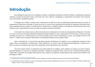 Catálogo Nacional de Cursos SENAI de Qualificação Profissional Básica




Introdução
	       Este catálogo foi elaborado com a finalidade de ampliar a visibilidade da atuação do Sistema SENAI em qualificação profissional
realizada no âmbito da formação inicial e continuada, bem como melhorar a divulgação e o atendimento aos clientes, tanto empresas
como comunidade e entidades parceiras.

	       O catálogo visa, também, contribuir para o alinhamento da oferta de cursos de qualificação profissional básica(*) de todos os
Departamentos Regionais da entidade. Ao longo dos anos, os cursos foram organizados para atender às respectivas demandas locais,
sendo estabelecidos título, objetivo e duração próprios. Desta forma, o catálogo subsidia a convergência da oferta porque serve como
referência para a organização de cursos em todas as unidades escolares da entidade.

	       O documento foi confeccionado a partir do levantamento de informações curriculares dos Departamentos Regionais. Foi levado
em conta o conceito de formação profissional adotado pelo Sistema SENAI, ou seja, a preparação do indivíduo para o exercício de uma
ocupação de acordo com o perfil requerido no mundo do trabalho. Assim, foram considerados os cursos, com duração mínima de 160
horas (**), voltados para ocupações relacionadas na Classificação Brasileira de Ocupações (CBO).

	        Após o levantamento, os cursos foram agrupados segundo semelhanças nos objetivos e nas competências visadas em cada
projeto. Entre os semelhantes, foi selecionado o título utilizado por um número maior de Departamentos Regionais e coerente com a
CBO. Os nomes convergen­es, para cada curso selecionado, foram classificados como sinônimos.
                          t

	       Com base nesses critérios, foi elaborada uma versão preliminar do catálogo, sendo validada, em seguida, por todos os Depar-
tamentos Regionais. O processo de validação contemplou a análise dos seguintes pontos: título do curso, correspondentes sinônimos,
código CBO e descrição da ocupação relacionada ao curso, objetivos do programa, correspondente área ocupacional do SENAI e eixo
tecnológico do MEC.

(*) o alinhamento dos cursos de qualificação profissional técnica é realizado com base no Catálogo Nacional de Cursos Técnicos de Nível Médio.

(**) a carga horária mínima de 160h para os cursos de qualificação profissional básica foi estabelecida de acordo com o art. 69 do regimento do SENAI, atualizado pelo
     Decreto nº 6.635, de 5 de novembro de 2008.
                                                                                                                                                                         9
 