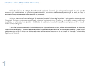 Catálogo Nacional de Cursos SENAI de Qualificação Profissional Básica




     	       Concluído o processo de validação, foi confeccionado o presente documento, que corresponde ao conjunto de cursos que são
     ministrados, por parte do SENAI, na qualificação profissional básica, buscando a uniformização e padronização da oferta de cursos e
     alinhamento com os Itinerários Nacionais de Educação Profissional.

     	       Conforme diretrizes do Programa Nacional de Gestão da Educação Profissional e Tecnológica e as orientações do documento de
     Estruturação Curricular, novos cursos de qualificação profissional básica poderão ser ofertados em caráter piloto e experimental. Cabe
     ressaltar que os cursos podem ser ajustados e flexibilizados de acordo com necessidades específicas de empresas, conforme procedi-
     mentos do referido Programa.

     	       A educação profissional é dinâmica, com necessidade de contínua atualização para atender às novas demandas do mundo do
     trabalho. Informações sobre o processo de atualização deste catálogo e sobre a organização de informações, referentes a outras moda-
     lidades de ensino do SENAI, devem ser obtidas na Unidade de Informação e Desempenho ou na Unidade de Educação Profissional do
     Departamento Nacional.




10
 