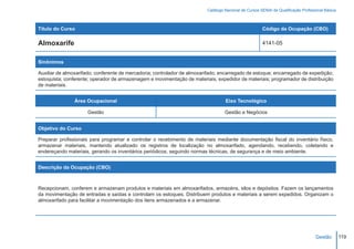 Catálogo Nacional de Cursos SENAI de Qualificação Profissional Básica



Título do Curso                                                                                        Código da Ocupação (CBO)

Almoxarife                                                                                             4141-05


Sinônimos

Auxiliar de almoxarifado; conferente de mercadoria; controlador de almoxarifado; encarregado de estoque; encarregado de expedição;
estoquista; conferente; operador de armazenagem e movimentação de materiais; expedidor de materiais; programador de distribuição
de materiais.


                Área Ocupacional                                                   Eixo Tecnológico

                     Gestão                                                        Gestão e Negócios


Objetivo do Curso

Preparar profissionais para programar e controlar o recebimento de materiais mediante documentação fiscal do inventário físico,
armazenar materiais, mantendo atualizado os registros de localização no almoxarifado, agendando, recebendo, coletando e
endereçando materiais, gerando os inventários periódicos, seguindo normas técnicas, de segurança e de meio ambiente.


Descrição da Ocupação (CBO)



Recepcionam, conferem e armazenam produtos e materiais em almoxarifados, armazéns, silos e depósitos. Fazem os lançamentos
da movimentação de entradas e saídas e controlam os estoques. Distribuem produtos e materiais a serem expedidos. Organizam o
almoxarifado para facilitar a movimentação dos itens armazenados e a armazenar.




                                                                                                                                    Gestão        119
 